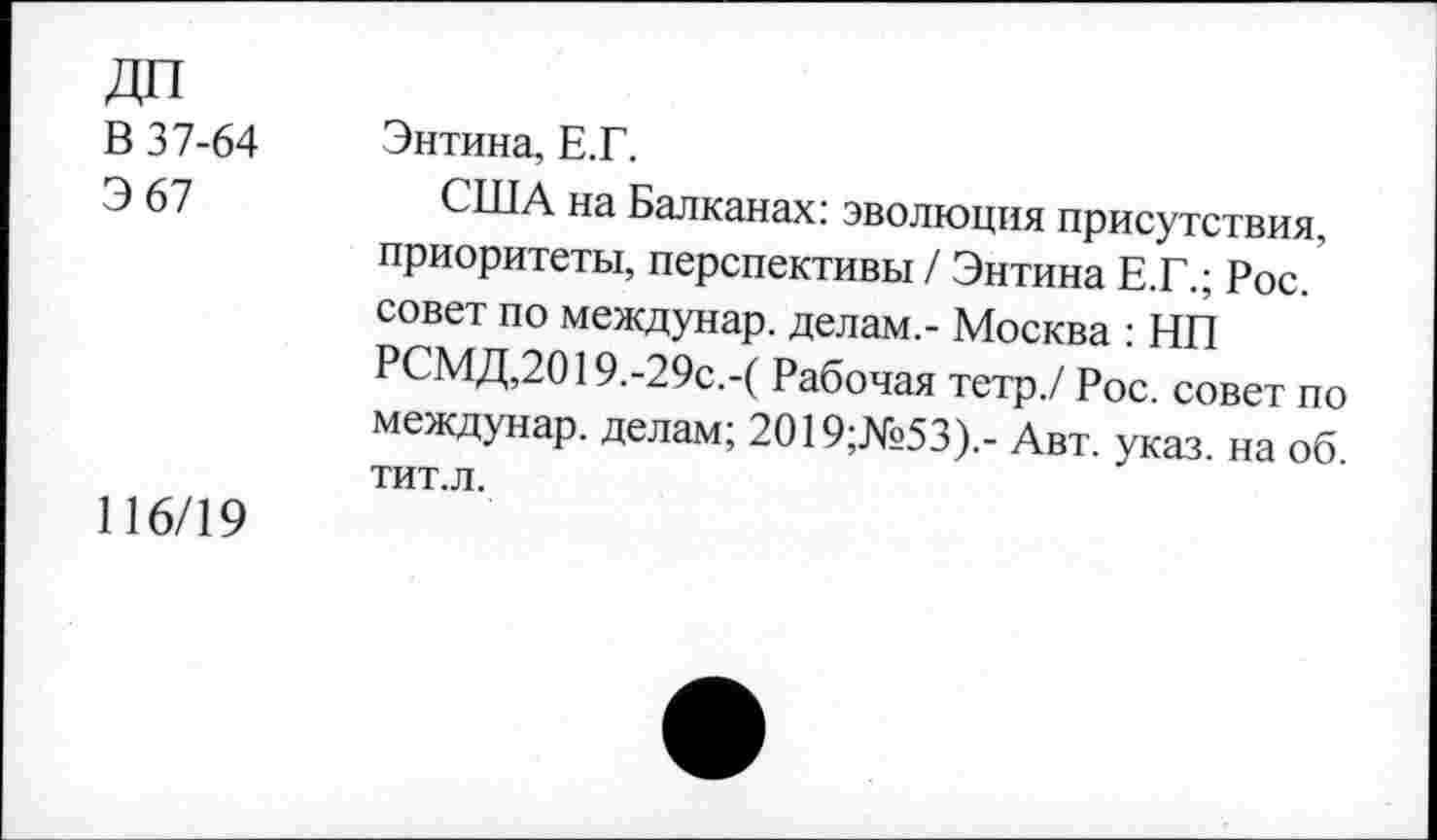 ﻿ДП
В 37-64	Энтина, Е.Г.
Э 67	США на Балканах: эволюция присутствия,
приоритеты, перспективы / Энтина Е.Г.; Рос. совет по междунар. делам,- Москва : НП РСМД,2019.-29с.-( Рабочая тетр./ Рос. совет по междунар. делам; 2019;№53).- Авт. указ, на об. тит.л.
116/19